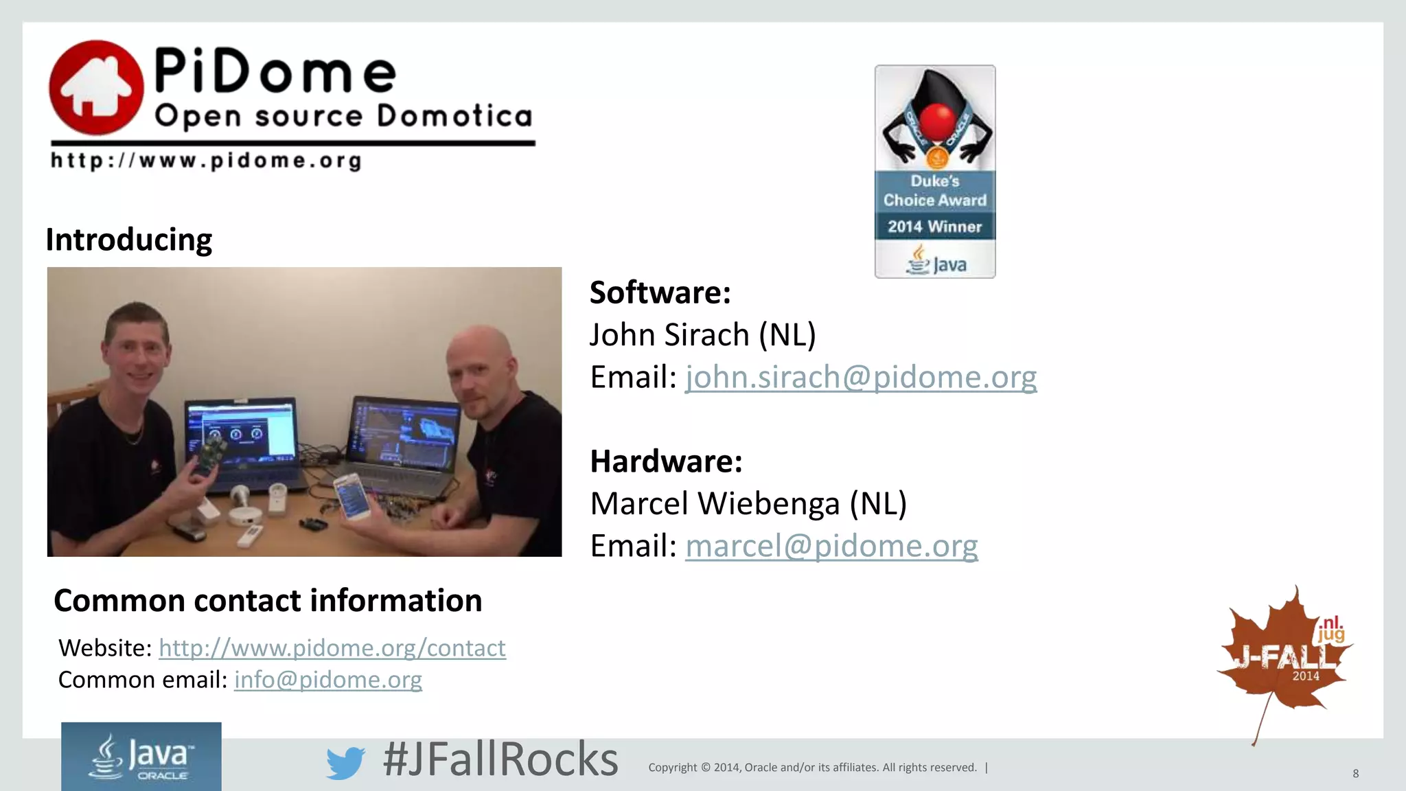 Copyright © 2014, Oracle and/or its affiliates. All rights reserved. | 8 
Introducing 
Software: 
John Sirach (NL) 
Email: john.sirach@pidome.org 
Hardware: 
Marcel Wiebenga (NL) 
Email: marcel@pidome.org 
Common contact information 
Website: http://www.pidome.org/contact 
Common email: info@pidome.org 
#JFallRocks 
 