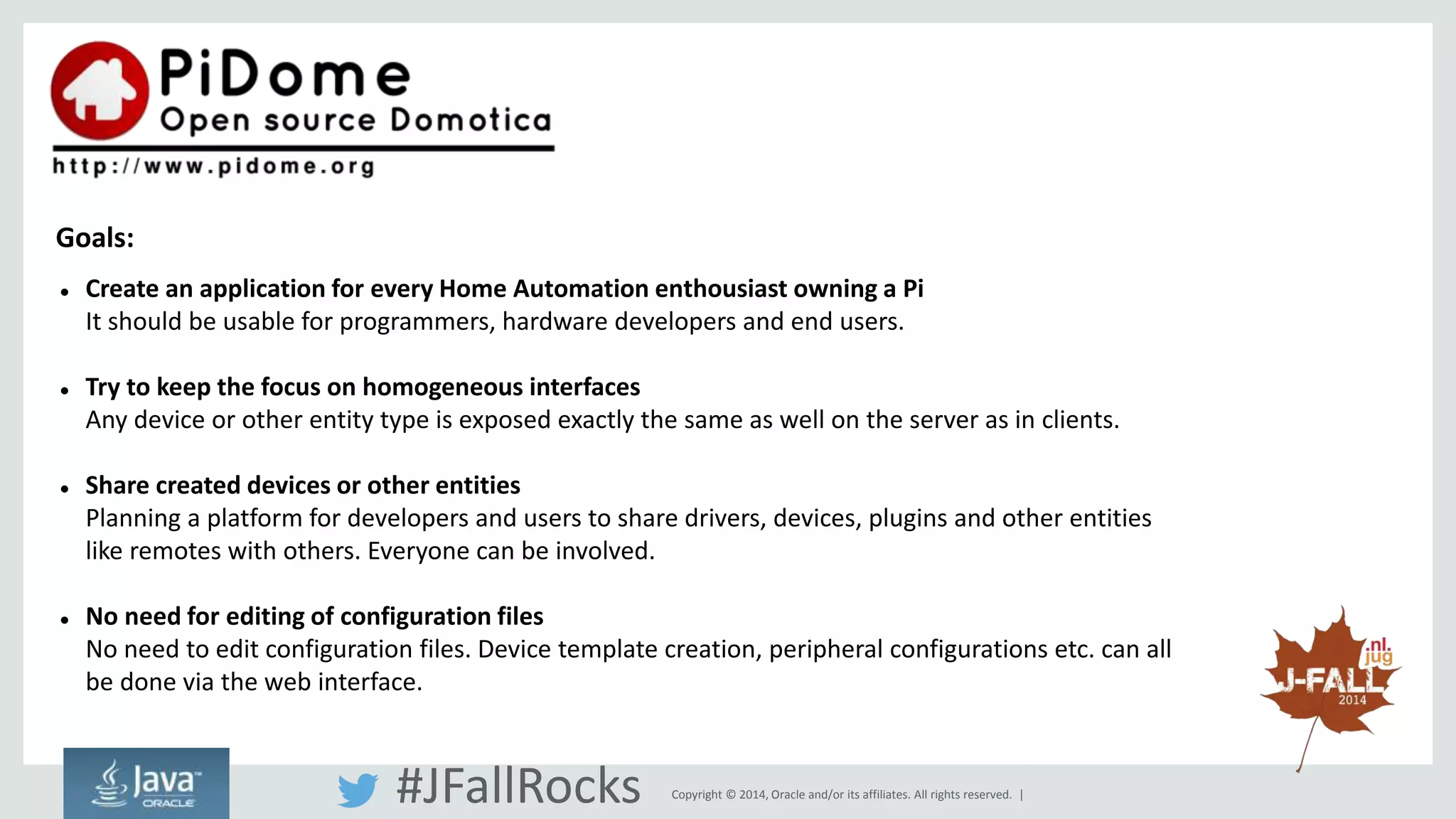  Create an application for every Home Automation enthousiast owning a Pi 
It should be usable for programmers, hardware developers and end users. 
 Try to keep the focus on homogeneous interfaces 
Any device or other entity type is exposed exactly the same as well on the server as in clients. 
 Share created devices or other entities 
Planning a platform for developers and users to share drivers, devices, plugins and other entities 
like remotes with others. Everyone can be involved. 
 No need for editing of configuration files 
No need to edit configuration files. Device template creation, peripheral configurations etc. can all 
be done via the web interface. 
Copyright © 2014, Oracle and/or its affiliates. All rights reserved. | 
Goals: 
#JFallRocks 
 