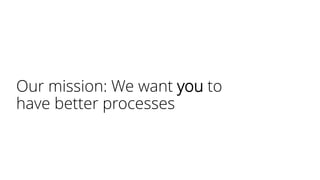 Our mission: We want you to
have better processes
 
