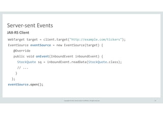 JAX-­‐RS 
Client 
WebTarget 
target 
= 
client.target("http://example.com/tickers"); 
EventSource 
Copyright 
© 
2014, 
Oracle 
and/or 
its 
affiliates. 
All 
rights 
reserved. 
eventSource 
= 
new 
EventSource(target) 
{ 
@Override 
public 
void 
onEvent(InboundEvent 
inboundEvent) 
{ 
StockQuote 
sq 
= 
inboundEvent.readData(StockQuote.class); 
// 
... 
} 
}; 
eventSource.open(); 
33 
Server-­‐sent 
Events 
 
