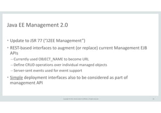 Java 
EE 
Management 
2.0 
Copyright 
© 
2014, 
Oracle 
and/or 
its 
affiliates. 
All 
rights 
reserved. 
• Update 
to 
JSR 
77 
(“J2EE 
Management”) 
• REST-­‐based 
interfaces 
to 
augment 
(or 
replace) 
current 
Management 
EJB 
APIs 
– Currently 
used 
OBJECT_NAME 
to 
become 
URL 
– Define 
CRUD 
operations 
over 
individual 
managed 
objects 
– Server-­‐sent 
events 
used 
for 
event 
support 
• Simple 
deployment 
interfaces 
also 
to 
be 
considered 
as 
part 
of 
management 
API 
50 
 