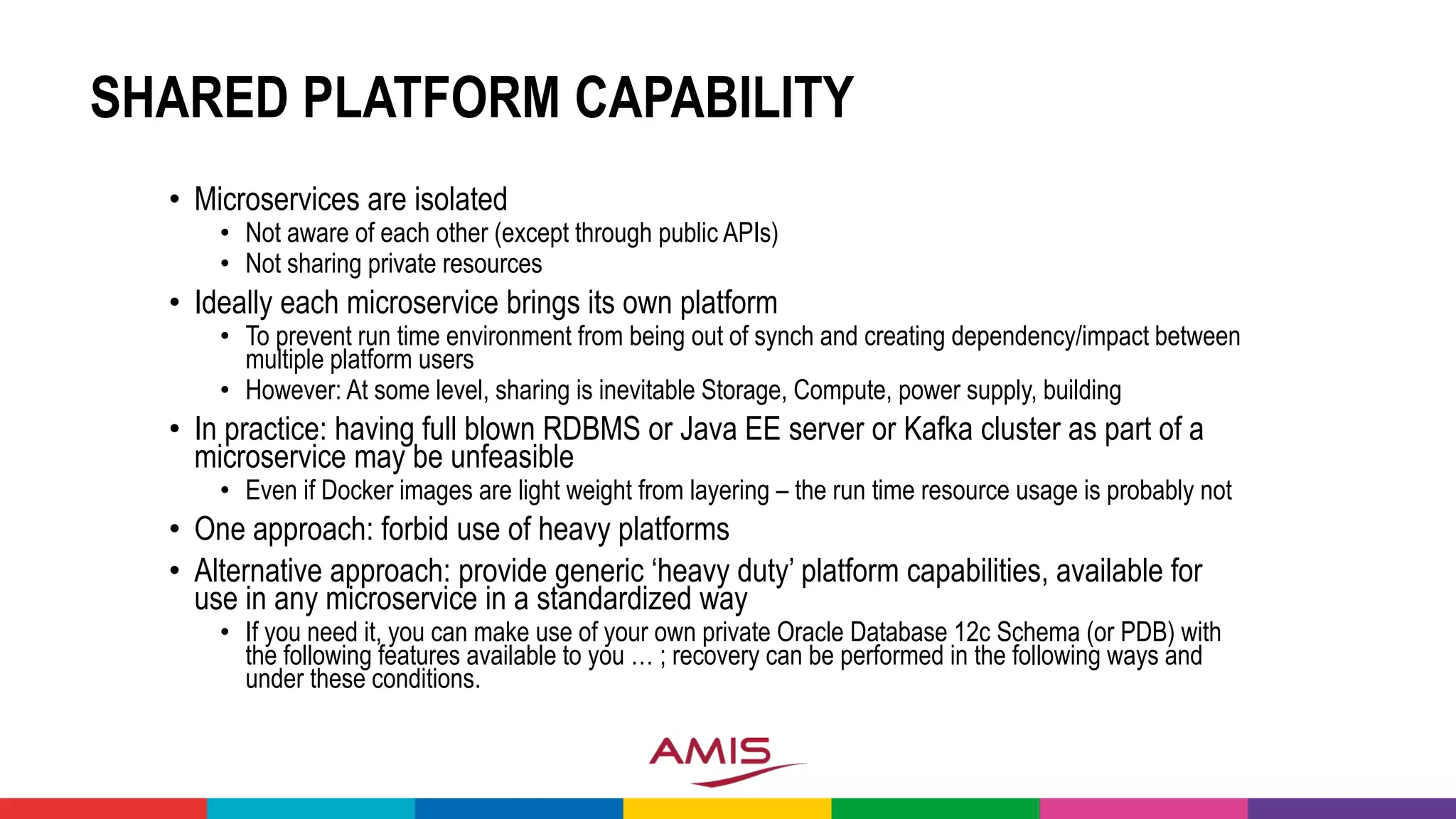 SHARED PLATFORM CAPABILITY
• Microservices are isolated
• Not aware of each other (except through public APIs)
• Not sharing private resources
• Ideally each microservice brings its own platform
• To prevent run time environment from being out of synch and creating dependency/impact between
multiple platform users
• However: At some level, sharing is inevitable Storage, Compute, power supply, building
• In practice: having full blown RDBMS or Java EE server or Kafka cluster as part of a
microservice may be unfeasible
• Even if Docker images are light weight from layering – the run time resource usage is probably not
• One approach: forbid use of heavy platforms
• Alternative approach: provide generic ‘heavy duty’ platform capabilities, available for
use in any microservice in a standardized way
• If you need it, you can make use of your own private Oracle Database 12c Schema (or PDB) with
the following features available to you … ; recovery can be performed in the following ways and
under these conditions.
 