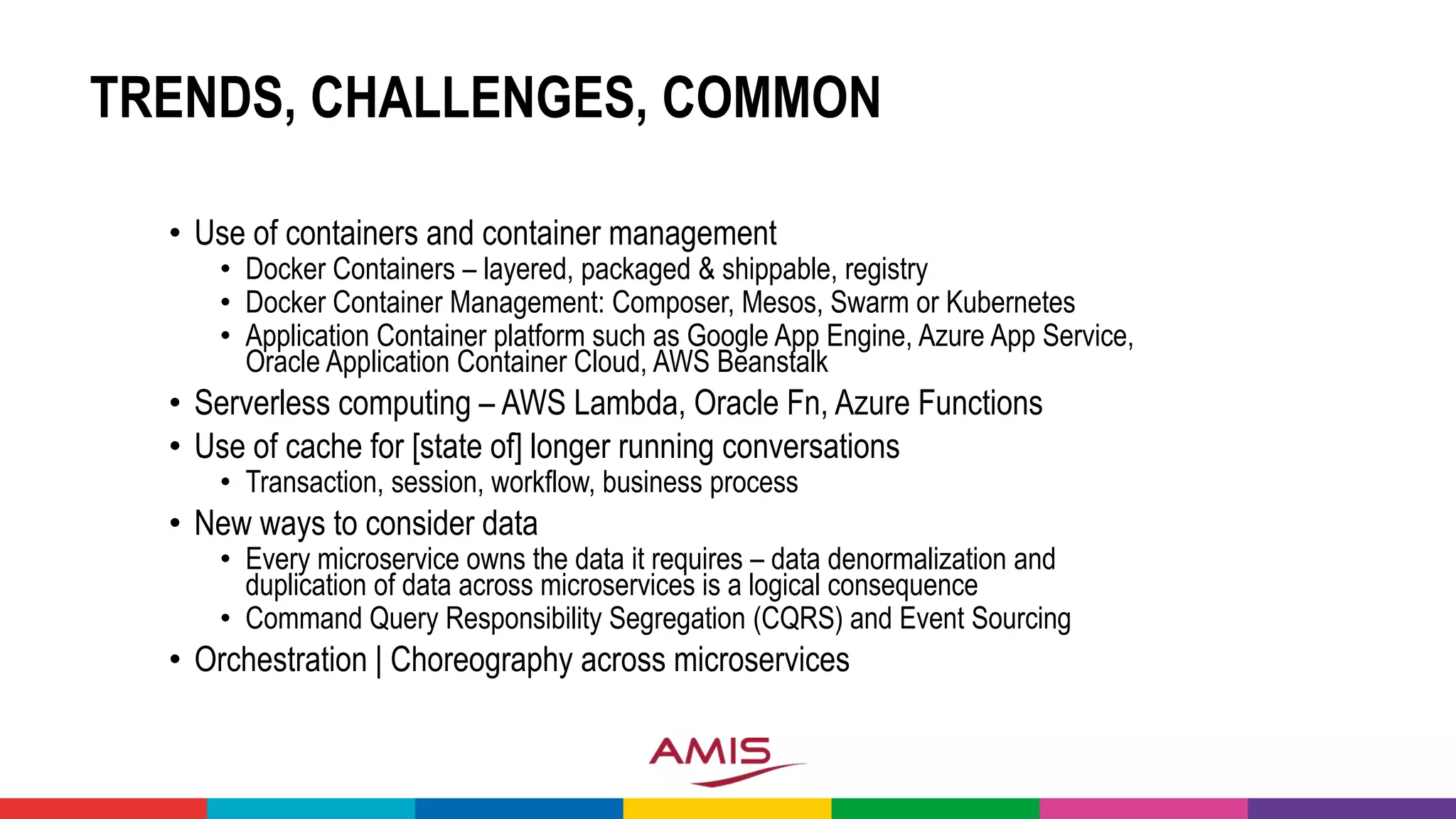 TRENDS, CHALLENGES, COMMON
• Use of containers and container management
• Docker Containers – layered, packaged & shippable, registry
• Docker Container Management: Composer, Mesos, Swarm or Kubernetes
• Application Container platform such as Google App Engine, Azure App Service,
Oracle Application Container Cloud, AWS Beanstalk
• Serverless computing – AWS Lambda, Oracle Fn, Azure Functions
• Use of cache for [state of] longer running conversations
• Transaction, session, workflow, business process
• New ways to consider data
• Every microservice owns the data it requires – data denormalization and
duplication of data across microservices is a logical consequence
• Command Query Responsibility Segregation (CQRS) and Event Sourcing
• Orchestration | Choreography across microservices
 
