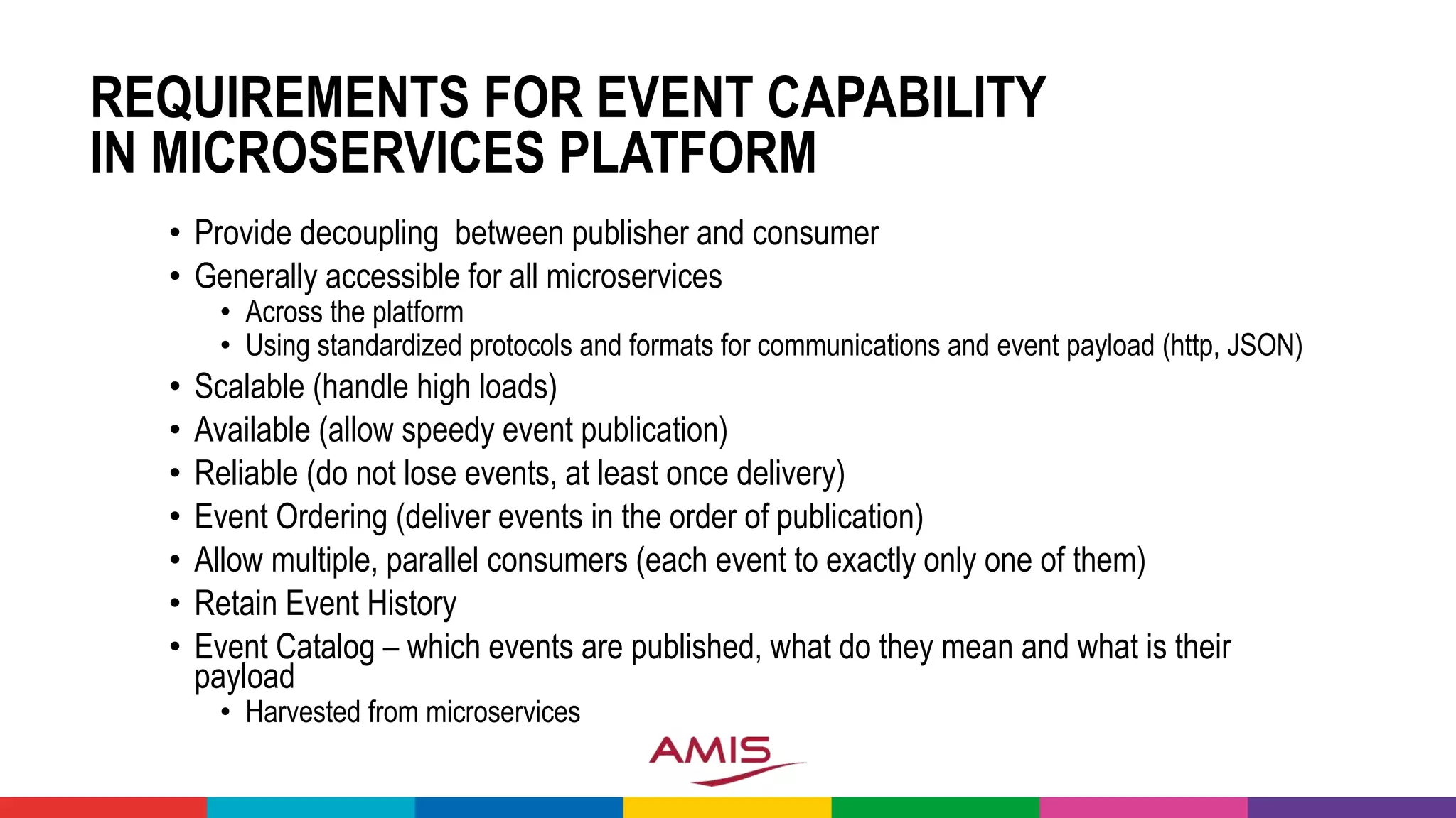 REQUIREMENTS FOR EVENT CAPABILITY
IN MICROSERVICES PLATFORM
• Provide decoupling between publisher and consumer
• Generally accessible for all microservices
• Across the platform
• Using standardized protocols and formats for communications and event payload (http, JSON)
• Scalable (handle high loads)
• Available (allow speedy event publication)
• Reliable (do not lose events, at least once delivery)
• Event Ordering (deliver events in the order of publication)
• Allow multiple, parallel consumers (each event to exactly only one of them)
• Retain Event History
• Event Catalog – which events are published, what do they mean and what is their
payload
• Harvested from microservices
 