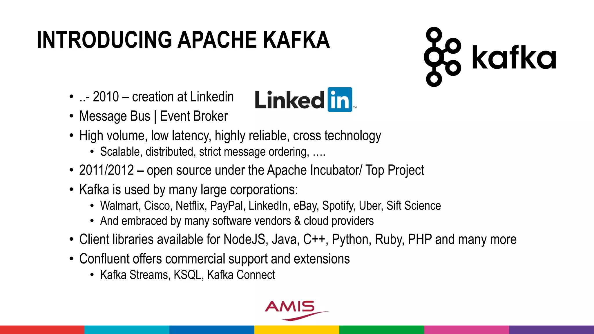 INTRODUCING APACHE KAFKA
• ..- 2010 – creation at Linkedin
• Message Bus | Event Broker
• High volume, low latency, highly reliable, cross technology
• Scalable, distributed, strict message ordering, ….
• 2011/2012 – open source under the Apache Incubator/ Top Project
• Kafka is used by many large corporations:
• Walmart, Cisco, Netflix, PayPal, LinkedIn, eBay, Spotify, Uber, Sift Science
• And embraced by many software vendors & cloud providers
• Client libraries available for NodeJS, Java, C++, Python, Ruby, PHP and many more
• Confluent offers commercial support and extensions
• Kafka Streams, KSQL, Kafka Connect
 