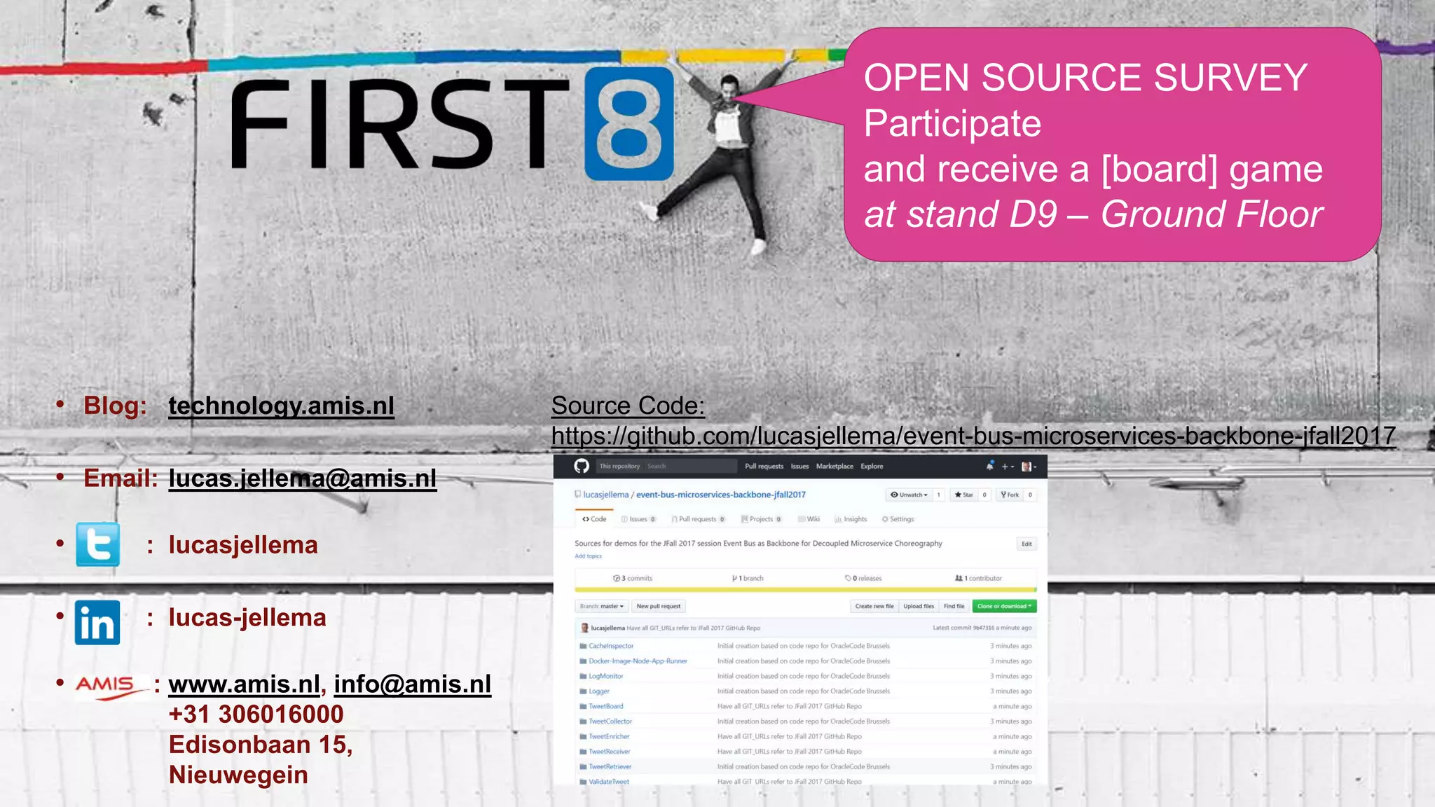 • Blog: technology.amis.nl
• Email: lucas.jellema@amis.nl
• : lucasjellema
• : lucas-jellema
• : www.amis.nl, info@amis.nl
+31 306016000
Edisonbaan 15,
Nieuwegein
OPEN SOURCE SURVEY
Participate
and receive a [board] game
at stand D9 – Ground Floor
Source Code:
https://github.com/lucasjellema/event-bus-microservices-backbone-jfall2017
 