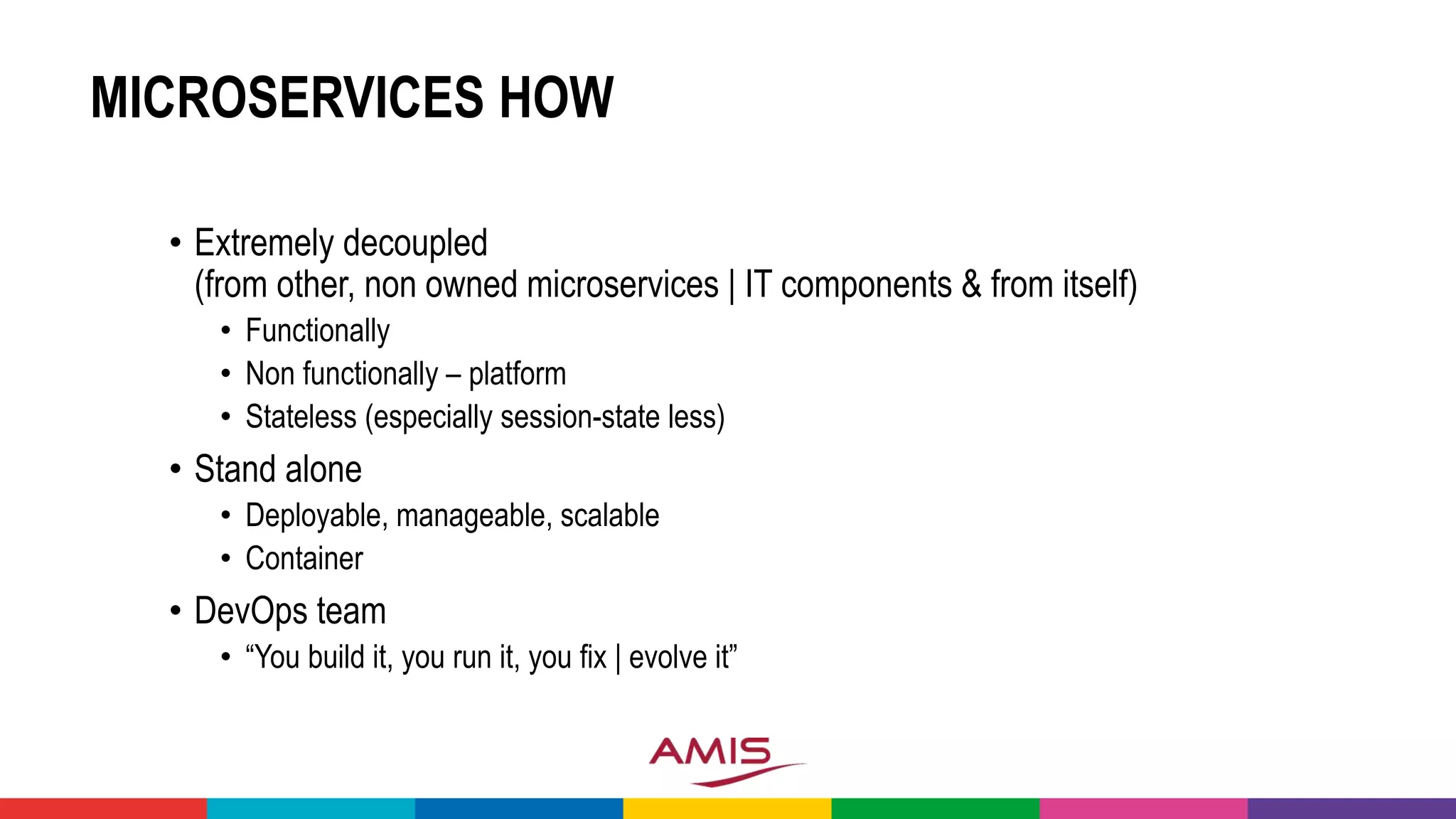 MICROSERVICES HOW
• Extremely decoupled
(from other, non owned microservices | IT components & from itself)
• Functionally
• Non functionally – platform
• Stateless (especially session-state less)
• Stand alone
• Deployable, manageable, scalable
• Container
• DevOps team
• “You build it, you run it, you fix | evolve it”
 