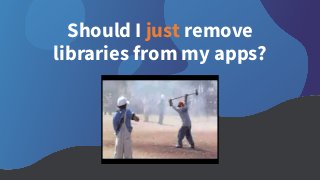 Should I just remove
libraries from my apps?
 