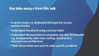 Key take-aways from this talk
• A service mesh is a dedicated infra layer for service
communication
• Understand the why of using a service mesh
• Understand the operational complexity, but also the benefits
e.g. transparently adds cross-cutting concerns to a
microservices architecture
• Think about where you want to solve specific problems
 