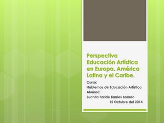 Perspectiva 
Educación Artística 
en Europa, América 
Latina y el Caribe. 
Curso: 
Hablemos de Educación Artística 
Alumna: 
Juanita Faride Barrios Bolado 
15 Octubre del 2014 
 
