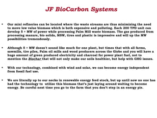 JF BioCarbon Systems

•   Our mini refineries can be located where the waste streams are thus minimizing the need
    to move low value biomass which is both expensive and polluting. Each 200 TPD unit can
    develop 5 + MW of power while processing Palm Mill waste biomass. The gas produced from
    processing manure, bio solids, MSW, tires and plastic is impressive and will up the MW
    possibilities tremendously.

•   Although 5 + MW doesn't sound like much for one plant, but times that with all farms,
    sawmills, tire piles, Palm oil mills and wood producers across the Globe and you will have a
    huge amount of green produced electricity and charcoal for power plant fuel, not to
    mention the Biochar that will not only make our soils healthier, but help with GHG issues.

•   With our technology, combined with wind and solar, we can become energy independent
    from fossil fuel use.

•   We are literally up to our necks in renewable energy feed stock, but up until now no one has
    had the technology to utilize this biomass that’s just laying around waiting to become
    energy. Be careful next time you go to the farm that you don’t step in an energy pie.
 