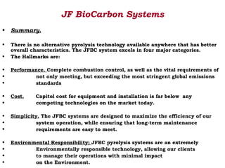 JF BioCarbon Systems
•   Summary.

•   There is no alternative pyrolysis technology available anywhere that has better
    overall characteristics. The JFBC system excels in four major categories.
•   The Hallmarks are:

•   Performance. Complete combustion control, as well as the vital requirements of
•            not only meeting, but exceeding the most stringent global emissions
•            standards

•   Cost.    Capitol cost for equipment and installation is far below any
•            competing technologies on the market today.

•   Simplicity. The JFBC systems are designed to maximize the efficiency of our
•             system operation, while ensuring that long-term maintenance
•             requirements are easy to meet.

•   Environmental Responsibility; JFBC pyrolysis systems are an extremely
•           Environmentally responsible technology, allowing our clients
•           to manage their operations with minimal impact
•           on the Environment.
 