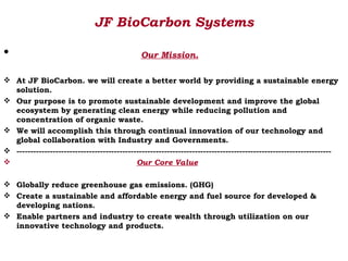 JF BioCarbon Systems

•                                              Our Mission.

 At JF BioCarbon. we will create a better world by providing a sustainable energy
  solution.
 Our purpose is to promote sustainable development and improve the global
  ecosystem by generating clean energy while reducing pollution and
  concentration of organic waste.
 We will accomplish this through continual innovation of our technology and
  global collaboration with Industry and Governments.
 -----------------------------------------------------------------------------------------------------------------
                                            Our Core Value

 Globally reduce greenhouse gas emissions. (GHG)
 Create a sustainable and affordable energy and fuel source for developed &
  developing nations.
 Enable partners and industry to create wealth through utilization on our
  innovative technology and products.
 