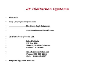 JF BioCarbon Systems

•   Contacts.

•   Blog : jfe-project.blogspot.com

•                      Eko Septi Budi Setyawan
•
•                       eko.sb.setyawan@gmail.com


•   JF BioCarbon systems Ltd.
•
•                      John Flottvik
•                       PO Box 275
•                       Merritt, British Columbia.
•                       Canada. V1K-1B8

•                       Email; jovick@telus.net
•                       Phone; 250-315-2226
•                       Cell; 250-315-8017

•   Prepared by; John Flottvik
 