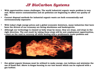 JF BioCarbon Systems
•   With opportunities comes challenges. The world industrial organic waste problem is very
    real. Water source contamination and air pollution are beginning to affect our quality of
    life.
•   Current disposal methods for industrial organic waste are both economically and
    environmentally expensive

•   With today's high energy prices and a global economic downturn, many industries that have
    been the drivers of our economy are facing shutdowns and bankruptcies.
•   Although our technology is classed as baby steps by many, they are steps, and steps in the
    right direction. The end result by taking these steps will be new employment opportunities,
    a start on the road to recovery all while dealing with a problematic waste problem and
    producing new CO 2 neutral energy for future energy needs.




•   Our global organic biomass must be utilized to make energy, run turbines and minimize the
    use of fossil fuel. Above is biogas burning in our test burner which can be replaced with a
    gas turbine.
 
