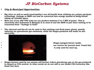 JF BioCarbon Systems
•   City & Municipal Opportunities.

•   Big city's as well as small municipality's can all benefit from utilizing our unique pyrolysis
    technology. Garbage or MSW can now be converted into energy instead of being buried
    taking up valuable space.
•   With one of our 200 TPD units we can produce between 5 to 7 MW of power. This is
    electricity that Indonesia & Malaysia is in need of and the MSW is just there waiting to be
    converted from “ Garbage to Gold”

•   The charcoal and bio-oil can be used to fuel existing coal fired power plants, greatly
    reducing our greenhouse gas emissions, while the biogas produced will make on site
    electricity.




•                                                       Biogas (syngas) burner inside
•                                                       our reactor for process heat. Fossil fuel
•                                                        is only used for start-up.




•   Biogas burners used by our system will further reduce greenhouse gas as the gas produced
    is classed as CO2 neutral. In other words we do not add to our Global CO2 inventory like
    fossil fuel does.
 