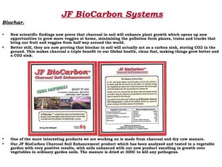 JF BioCarbon Systems
Biochar.

•   New scientific findings now prove that charcoal in soil will enhance plant growth which opens up new
    opportunities to grow more veggies at home, minimizing the pollution form planes, trains and trucks that
    bring our fruit and veggies from half way around the world.
•   Better still, they are now proving that biochar in soil will actually act as a carbon sink, storing CO2 in the
    ground. This makes charcoal a triple benefit to our Global health, clean fuel, making things grow better and
    a CO2 sink.




•   One of the more interesting products we are working on is made from charcoal and dry cow manure.
•   Our JF BioCarbon Charcoal Soil Enhancement product which has been analyzed and tested in a vegetable
    garden with very positive results, with soils enhanced with our new product excelling in growth over
    vegetables in ordinary garden soils. The manure is dried at 300C to kill any pathogens.
 