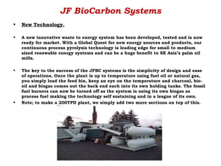 JF BioCarbon Systems
•   New Technology.

•   A new innovative waste to energy system has been developed, tested and is now
    ready for market. With a Global Quest for new energy sources and products, our
    continuous process pyrolysis technology is leading edge for small to medium
    sized renewable energy systems and can be a huge benefit to SE Asia’s palm oil
    mills.

•   The key to the success of the JFBC systems is the simplicity of design and ease
    of operations. Once the plant is up to temperature using fuel oil or natural gas,
    you simply load the feed bin, keep an eye on the temperature and charcoal, bio-
    oil and biogas comes out the back end each into its own holding tanks. The fossil
    fuel burners can now be turned off as the system is using its own biogas as
    process fuel making the technology self sustaining and in a league of its own.
•   Note; to make a 200TPD plant, we simply add two more sections on top of this.
 