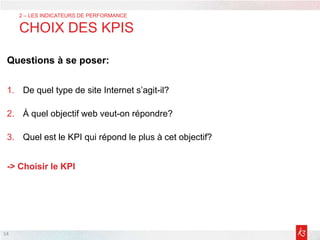 Questions à se poser:
1. De quel type de site Internet s’agit-il?
2. À quel objectif web veut-on répondre?
3. Quel est le KPI qui répond le plus à cet objectif?
-> Choisir le KPI
14
2 – LES INDICATEURS DE PERFORMANCE
CHOIX DES KPIS
 
