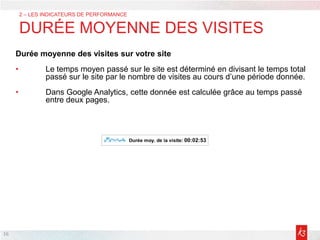 16
2 – LES INDICATEURS DE PERFORMANCE
DURÉE MOYENNE DES VISITES
Durée moyenne des visites sur votre site
• Le temps moyen passé sur le site est déterminé en divisant le temps total
passé sur le site par le nombre de visites au cours d’une période donnée.
• Dans Google Analytics, cette donnée est calculée grâce au temps passé
entre deux pages.
 