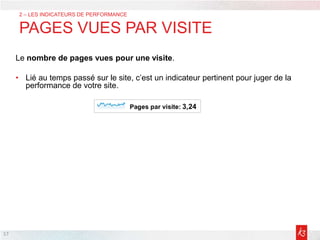 17
2 – LES INDICATEURS DE PERFORMANCE
PAGES VUES PAR VISITE
Le nombre de pages vues pour une visite.
• Lié au temps passé sur le site, c’est un indicateur pertinent pour juger de la
performance de votre site.
 