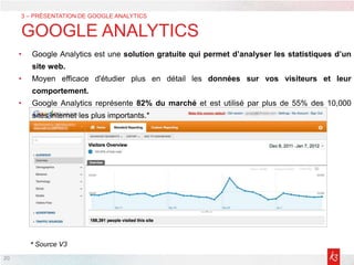 20
3 – PRÉSENTATION DE GOOGLE ANALYTICS
GOOGLE ANALYTICS
• Google Analytics est une solution gratuite qui permet d’analyser les statistiques d’un
site web.
• Moyen efficace d'étudier plus en détail les données sur vos visiteurs et leur
comportement.
• Google Analytics représente 82% du marché et est utilisé par plus de 55% des 10,000
sites internet les plus importants.*
* Source V3
 