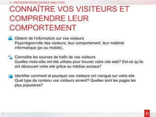 21
3 – PRÉSENTATION DE GOOGLE ANALYTICS
CONNAÎTRE VOS VISITEURS ET
COMPRENDRE LEUR
COMPORTEMENT
Obtenir de l’information sur vos visiteurs
Pays/région/ville des visiteurs, leur comportement, leur matériel
informatique (pc ou mobile)..
Connaître les sources de trafic de vos visiteurs
Quelles mots-clés ont été utilisés pour trouver votre site web? Est-ce qu’ils
ont découvert votre site grâce au médias sociaux?
Identifier comment et pourquoi vos visiteurs ont navigué sur votre site
Quel type de contenu vos visiteurs aiment? Quelles sont les pages les
plus populaires?
 