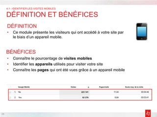 24
DÉFINITION
• Ce module présente les visiteurs qui ont accédé à votre site par
le biais d’un appareil mobile.
• Connaître le pourcentage de visites mobiles
• Identifier les appareils utilisés pour visiter votre site
• Connaître les pages qui ont été vues grâce à un appareil mobile
BÉNÉFICES
4.1 - IDENTIFIER LES VISITES MOBILES
DÉFINITION ET BÉNÉFICES
 