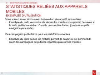 29
Vous voulez savoir si vous avez besoin d’un site adapté aux mobiles
• L'analyse du trafic vers votre site depuis les mobiles vous permet de savoir si
le trafic justifie la création d'un site pour mobile distinct (contenu simplifié,
navigation plus aisée).
Des campagnes publicitaires pour les plateformes mobiles
• L’analyse du trafic depuis les mobiles permet de savoir s’il est pertinent de
créer des campagnes de publicité visant les plateformes mobiles.
4.1 - IDENTIFIER LES VISITES MOBILES
STATISTIQUES RELIÉES AUX APPAREILS
MOBILES
EXEMPLES D’UTILISATION
 