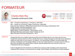 FORMATEUR
Charles-Alain Roy
Conseiller performance Web
Formation DEP – Procédés infographiques, L’émergence, 2005-2007
AEC – Gestion de commerces, Cégep Lionel-Groulx, 2008-2009
Ergonomie des interfaces, CRIM (Centre de Recherche Informatique de Montréal), 2010
Google Analytics Individual Qualification, 2011
Google Adwords Individual Qualification, 2011
Market Motive Trained Practitioner - Web Analytics, 2012
IBM Digital Marketing Optimization Sales Professional, 2012
IBM Coremetrics Technical Professional v1, 2013
Expérience
Charles-Alain Roy est conseiller performance Web chez K3 Media depuis 4 ans. Ayant plus de 6 ans
d’expérience dans le domaine du Web, Charles-Alain est en charge d’analyser les données et les statistiques
reliées aux sites Web et à ses visiteurs. Par ailleurs, il est responsable d’intégrer, de personnaliser des
solutions d’analytique comme Google Analytics. En lien avec cette expertise, il s’occupe aussi de mettre en
place des campagnes de publicité Web en utilisant diverses plateformes et de mesurer le retour sur
investissement de ces campagnes.
Il donne régulièrement des formations et conférences à propos du Web analytique et des mécanismes
d’attraction Web. De plus, il est la personne en charge, chez K3 Média, des formations en Web analytique.
 