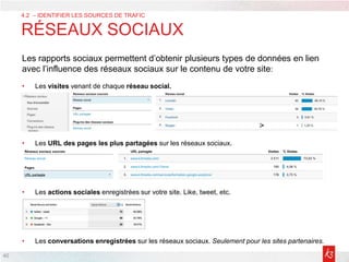 4
4.2 – IDENTIFIER LES SOURCES DE TRAFIC
RÉSEAUX SOCIAUX
Les rapports sociaux permettent d’obtenir plusieurs types de données en lien
avec l’influence des réseaux sociaux sur le contenu de votre site:
• Les visites venant de chaque réseau social.
• Les URL des pages les plus partagées sur les réseaux sociaux.
• Les actions sociales enregistrées sur votre site. Like, tweet, etc.
• Les conversations enregistrées sur les réseaux sociaux. Seulement pour les sites partenaires.
40
 