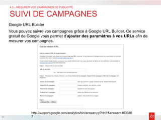 43
Google URL Builder
Vous pouvez suivre vos campagnes grâce à Google URL Builder. Ce service
gratuit de Google vous permet d’ajouter des paramètres à vos URLs afin de
mesurer vos campagnes.
4.3 – MESURER VOS CAMPAGNES DE PUBLICITÉ
SUIVI DE CAMPAGNES
http://support.google.com/analytics/bin/answer.py?hl=fr&answer=103386
7
 