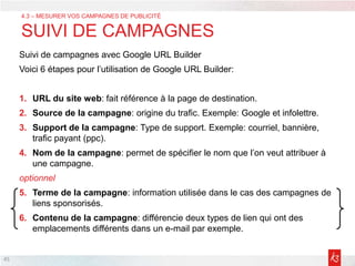 45
Suivi de campagnes avec Google URL Builder
Voici 6 étapes pour l’utilisation de Google URL Builder:
1. URL du site web: fait référence à la page de destination.
2. Source de la campagne: origine du trafic. Exemple: Google et infolettre.
3. Support de la campagne: Type de support. Exemple: courriel, bannière,
trafic payant (ppc).
4. Nom de la campagne: permet de spécifier le nom que l’on veut attribuer à
une campagne.
optionnel
5. Terme de la campagne: information utilisée dans le cas des campagnes de
liens sponsorisés.
6. Contenu de la campagne: différencie deux types de lien qui ont des
emplacements différents dans un e-mail par exemple.
4.3 – MESURER VOS CAMPAGNES DE PUBLICITÉ
SUIVI DE CAMPAGNES
 