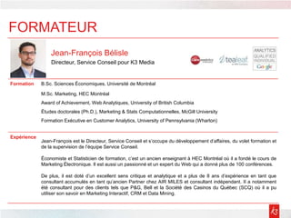 Jean-François Bélisle
Directeur, Service Conseil pour K3 Media
Formation B.Sc. Sciences Économiques, Université de Montréal
M.Sc. Marketing, HEC Montréal
Award of Achievement, Web Analytiques, University of British Columbia
Études doctorales (Ph.D.), Marketing & Stats Computationnelles, McGill University
Formation Exécutive en Customer Analytics, University of Pennsylvania (Wharton)
Expérience
Jean-François est le Directeur, Service Conseil et s’occupe du développement d’affaires, du volet formation et
de la supervision de l’équipe Service Conseil.
Économiste et Statisticien de formation, c’est un ancien enseignant à HEC Montréal où il a fondé le cours de
Marketing Électronique. Il est aussi un passionné et un expert du Web qui a donné plus de 100 conférences.
De plus, il est doté d’un excellent sens critique et analytique et a plus de 8 ans d’expérience en tant que
consultant accumulés en tant qu’ancien Partner chez AIR MILES et consultant indépendant. II a notamment
été consultant pour des clients tels que P&G, Bell et la Société des Casinos du Québec (SCQ) où il a pu
utiliser son savoir en Marketing Interactif, CRM et Data Mining.
FORMATEUR
 