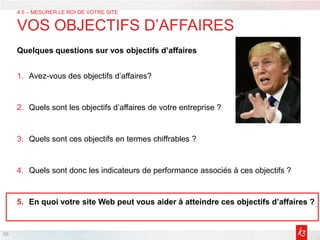 56
Quelques questions sur vos objectifs d’affaires
1. Avez-vous des objectifs d’affaires?
2. Quels sont les objectifs d’affaires de votre entreprise ?
3. Quels sont ces objectifs en termes chiffrables ?
4. Quels sont donc les indicateurs de performance associés à ces objectifs ?
5. En quoi votre site Web peut vous aider à atteindre ces objectifs d’affaires ?
4.5 – MESURER LE ROI DE VOTRE SITE
VOS OBJECTIFS D’AFFAIRES
 