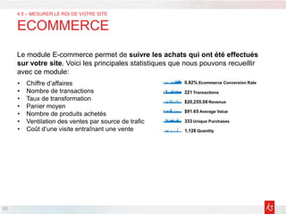 63
4.5 – MESURER LE ROI DE VOTRE SITE
ECOMMERCE
Le module E-commerce permet de suivre les achats qui ont été effectués
sur votre site. Voici les principales statistiques que nous pouvons recueillir
avec ce module:
• Chiffre d’affaires
• Nombre de transactions
• Taux de transformation
• Panier moyen
• Nombre de produits achetés
• Ventilation des ventes par source de trafic
• Coût d’une visite entraînant une vente
 