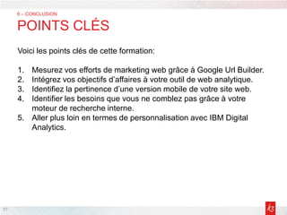 77
6 – CONCLUSION
POINTS CLÉS
Voici les points clés de cette formation:
1. Mesurez vos efforts de marketing web grâce à Google Url Builder.
2. Intégrez vos objectifs d’affaires à votre outil de web analytique.
3. Identifiez la pertinence d’une version mobile de votre site web.
4. Identifier les besoins que vous ne comblez pas grâce à votre
moteur de recherche interne.
5. Aller plus loin en termes de personnalisation avec IBM Digital
Analytics.
 