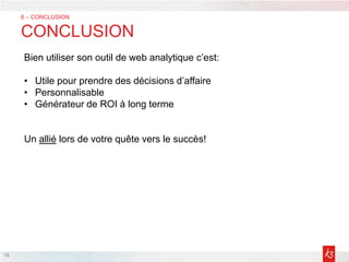 78
6 – CONCLUSION
CONCLUSION
Bien utiliser son outil de web analytique c’est:
• Utile pour prendre des décisions d’affaire
• Personnalisable
• Générateur de ROI à long terme
Un allié lors de votre quête vers le succès!
 