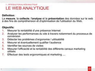 Définition:
La mesure, la collecte, l'analyse et la présentation des données sur le web
à des fins de compréhension et d'optimisation de l'utilisation du Web.
Objectifs:
1. Mesurer la rentabilité d’une présence Internet
2. Analyser les performances du site à travers notamment du processus de
conversion
3. Détecter les problèmes d’ergonomie / utilisabilité
4. Mesurer et éventuellement qualifier l’audience
5. Identifier les sources de visites
6. Mesurer l’efficacité et la rentabilité des différents canaux marketing
utilisés
7. Effectuer des tests ergonomiques et marketing ....
9
1 – INTRODUCTION AU WEB ANALYTIQUE
LE WEB ANALYTIQUE
 