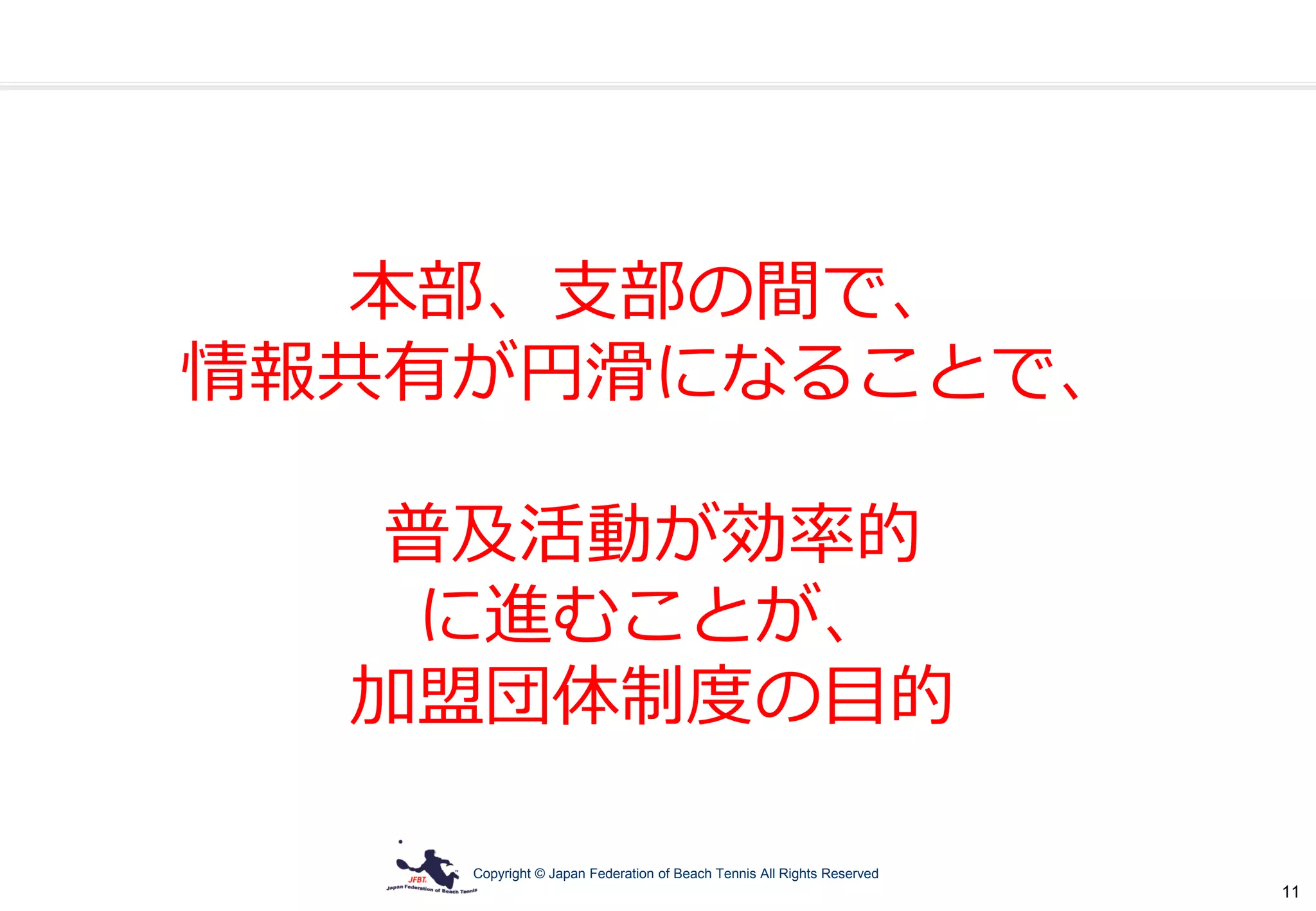 Copyright © Japan Federation of Beach Tennis All Rights Reserved
11
本部、支部の間で、
情報共有が円滑になることで、
普及活動が効率的
に進むことが、
加盟団体制度の目的
 