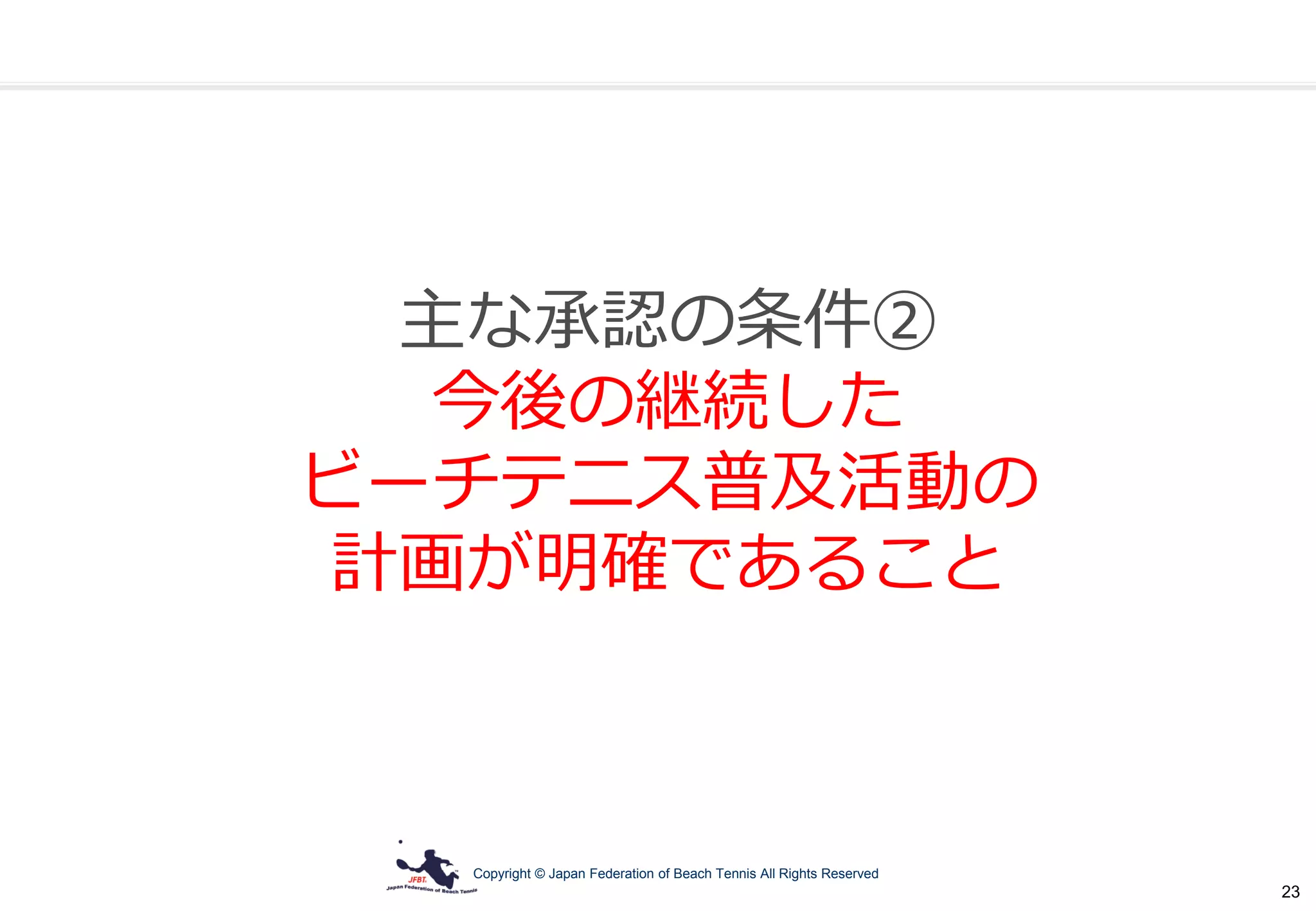 Copyright © Japan Federation of Beach Tennis All Rights Reserved
23
主な承認の条件②
今後の継続した
ビーチテニス普及活動の
計画が明確であること
 