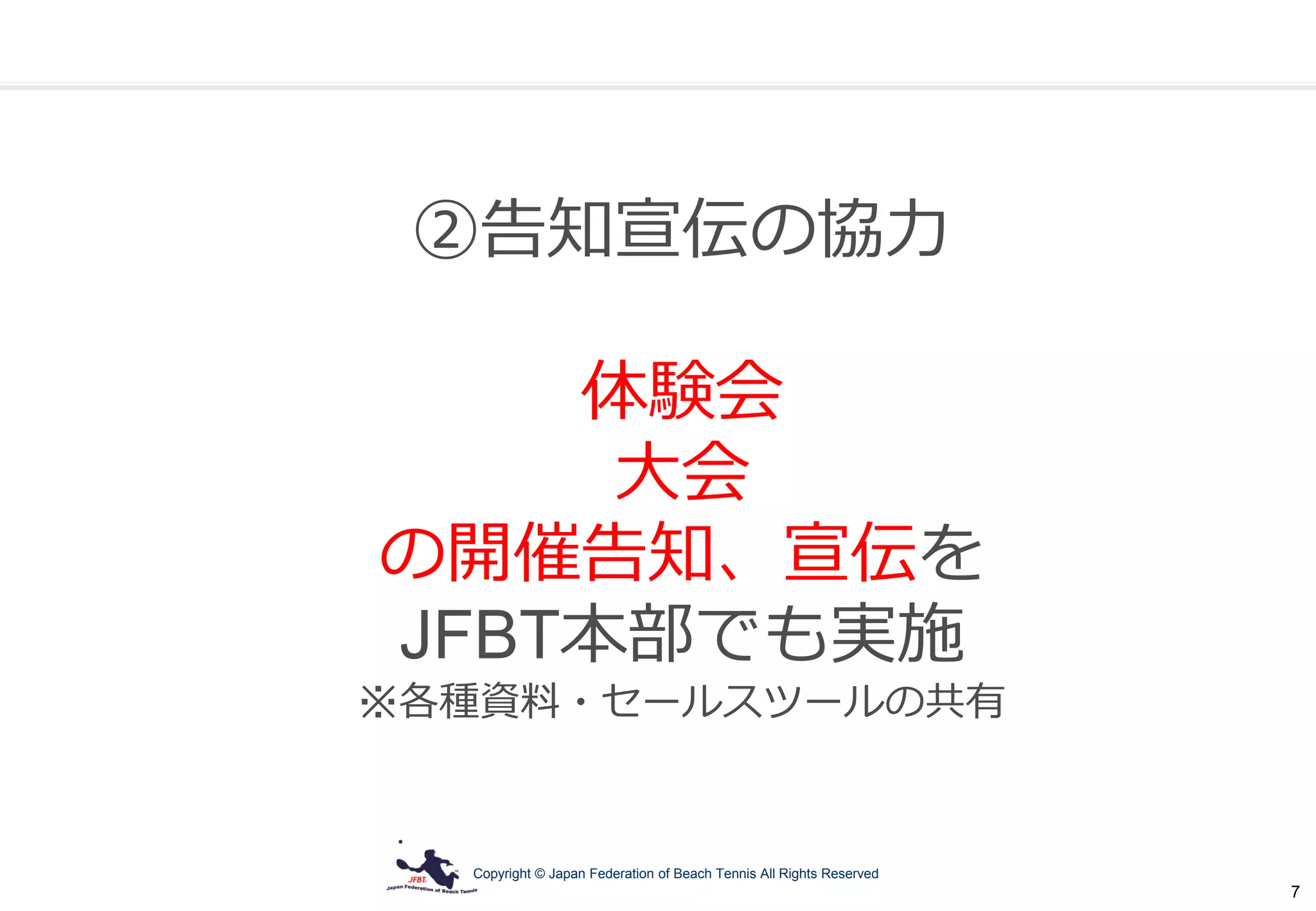 Copyright © Japan Federation of Beach Tennis All Rights Reserved
7
②告知宣伝の協力
体験会
大会
の開催告知、宣伝を
JFBT本部でも実施
※各種資料・セールスツールの共有
 