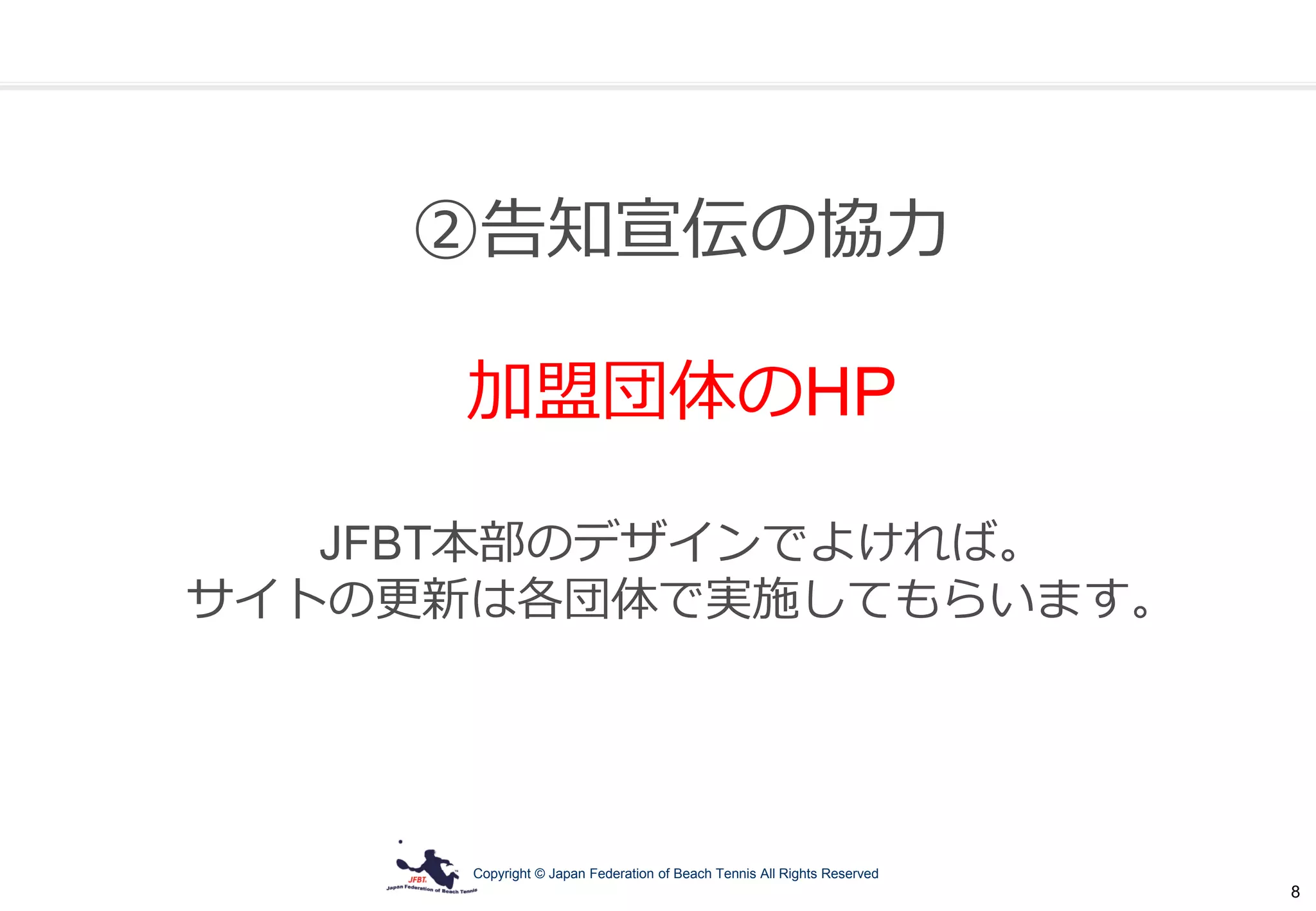 Copyright © Japan Federation of Beach Tennis All Rights Reserved
8
②告知宣伝の協力
加盟団体のHP
JFBT本部のデザインでよければ。
サイトの更新は各団体で実施してもらいます。
 