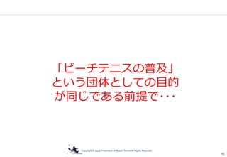 Copyright © Japan Federation of Beach Tennis All Rights Reserved
10
「ビーチテニスの普及」
という団体としての目的
が同じである前提で･･･
 