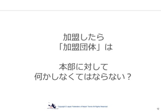 Copyright © Japan Federation of Beach Tennis All Rights Reserved
12
加盟したら
「加盟団体」は
本部に対して
何かしなくてはならない？
 