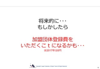 Copyright © Japan Federation of Beach Tennis All Rights Reserved
15
将来的に･･･
もしかしたら
加盟団体登録費を
いただくこｔになるかも･･･
※2017年は0円
 