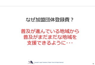 Copyright © Japan Federation of Beach Tennis All Rights Reserved
16
なぜ加盟団体登録費？
普及が進んでいる地域から
普及がまだまだな地域を
支援できるように･･･
 