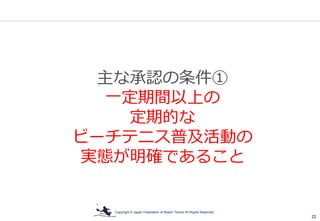 Copyright © Japan Federation of Beach Tennis All Rights Reserved
22
主な承認の条件①
一定期間以上の
定期的な
ビーチテニス普及活動の
実態が明確であること
 