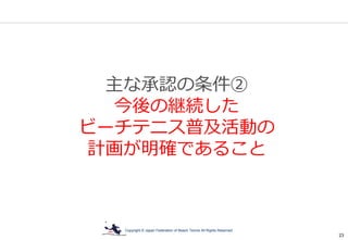 Copyright © Japan Federation of Beach Tennis All Rights Reserved
23
主な承認の条件②
今後の継続した
ビーチテニス普及活動の
計画が明確であること
 