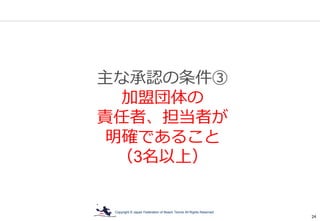 Copyright © Japan Federation of Beach Tennis All Rights Reserved
24
主な承認の条件③
加盟団体の
責任者、担当者が
明確であること
（3名以上）
 